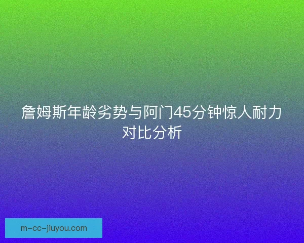 詹姆斯年龄劣势与阿门45分钟惊人耐力对比分析